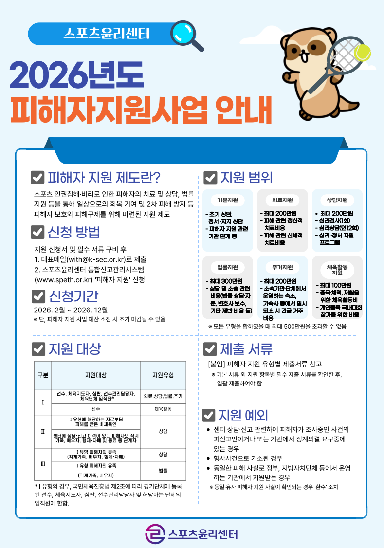 스포츠윤리센터  2026년도 피해자지원사업 안내  피해자 지원 제도란?  스포츠 인권침해·비리로 인한 피해자의 치료 및 상담, 법률 지원 등을 통해 일상으로의 회복 기여 및 2차 피해 방지 등 피해자 보호와 피해구제를 위해 마련된 지원 제도  신청 방법  지원 신청서 및 필수 서류 구비 후 대표메일(with@k-sec.or.kr)로 제출 스포츠윤리센터 통합신고관리시스템(www.speth.or.kr) '피해자 지원' 신청  신청기간  2026. 2월 ~ 2026. 12월 단, 피해자 지원 사업 예산 소진 시 조기 마감될 수 있음  지원 범위  기본지원 초기 상담, 정서·지지 상담 피해자 지원 관련 기관 연계 등  의료지원 최대 200만원 피해 관련 정신적 치료비용 피해 관련 신체적 치료비용  상담지원 최대 200만원 심리검사(1회) 심리상담(연12회) 심리·정서 지원 프로그램  법률지원 최대 300만원 상담 및 소송 관련 비용(법률 상담·자문, 변호사 보수, 기타 제반 비용 등)  주거지원 최대 200만원 소속기관·단체에서 운영하는 숙소, 기숙사 등에서 일시 퇴소 시 긴급 거주 비용  체육활동지원 최대 100만원 종목·체력, 재활을 위한 체육활동비 개인종목 국내대회 참가를 위한 비용  모든 유형을 합하였을 때 최대 500만원을 초과할 수 없음  지원 대상  Ⅰ 선수, 체육지도자, 심판, 선수관리담당자, 체육단체 임직원 의료, 상담, 법률, 주거  선수 체육활동  Ⅱ Ⅰ 유형에 해당하는 자로부터 피해를 받은 비체육인 상담  센터에 상담·신고 이력이 있는 피해자의 직계가족, 배우자, 형제·자매 및 동료 등 관계자 상담  Ⅲ Ⅰ 유형 피해자의 유족(직계가족, 배우자, 형제·자매) 상담  Ⅰ 유형 피해자의 유족(직계가족, 배우자) 법률  Ⅰ 유형의 경우, 국민체육진흥법 제2조에 따라 경기단체에 등록된 선수, 체육지도자, 심판, 선수관리담당자 및 해당하는 단체의 임직원에 한함.  제출 서류  [붙임] 피해자 지원 유형별 제출서류 참고  기본 서류 외 지원 항목별 필수 제출 서류를 확인한 후, 일괄 제출하여야 함  지원 예외  센터 상담·신고 관련하여 피해자가 조사중인 사건의 피신고인이거나 또는 기관에서 징계의결 요구중에 있는 경우  형사사건으로 기소된 경우  동일한 피해 사실로 정부, 지방자치단체 등에서 운영하는 기관에서 지원받는 경우  동일·유사 피해자 지원 사실이 확인되는 경우 '환수' 조치  스포츠윤리센터