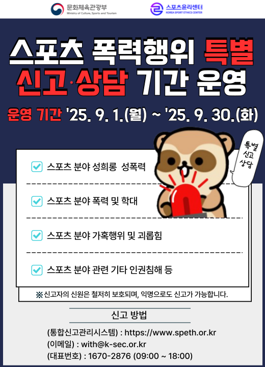 스포츠 폭력행위 특별신고·상담 기간 운영 | 운영 기간 25. 9. 1.(월) ~ 25. 9. 30.(화) | 스포츠 분야 성희롱 성폭력, 스포츠 분야 폭력 및 학대, 스포츠 분야 가혹행위 및 괴롭힘, 스포츠 분야 관련 기타 인권침해 등 | 신고자의 신원은 철저히 보호되며, 익명으로도 신고가 가능합니다. 신고 방법 | (통합신고관리시스템) : https://www.speth.or.kr (이메일) : with@k-sec.or.kr  (대표번호) : 1670-2876 (09:00 ~ 18:00)