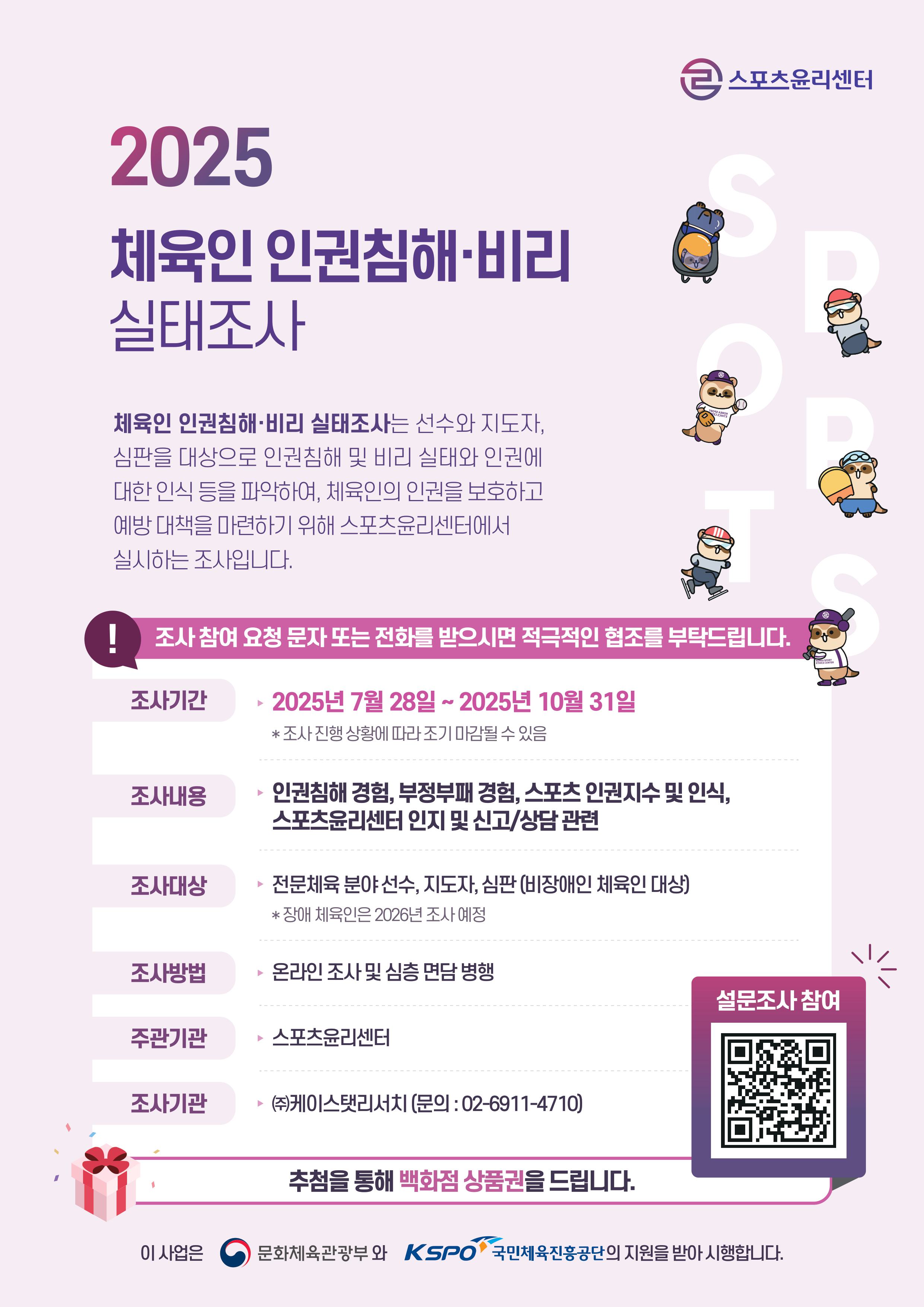 2025 체육인 인권침해·비리 실태조사. 체육인 인권침해·비리 실태조사는 선수와 지도자, 심판을 대상으로 인권침해 및 비리 실태와 인권에 대한 인식 등을 파악하여, 체육인의 인권을 보호하고 예방 대책을 마련하기 위해 스포츠윤리센터에서 실시하는 조사입니다. 조사 참여 요청 문자 또는 전화를 받으시면 적극적인 협조를 부탁드립니다. 조사기간 | 2025년 7월 28일 ~ 2025년 10월 31일. 조사 진행 상황에 따라 조기 마감될 수 있음. 조사내용 | 인권침해 경험, 부정부패 경험, 스포츠 인권지수 및 인식, 스포츠윤리센터 인지 및 신고/상담 관련. 조사대상 | 전문체육 분야 선수, 지도자, 심판(비장애인 체육인 대상). 장애 체육인은 2026년 조사 예정. 조사방법 | 온라인 조사 및 심층 면담 병행. 주관기관 | 스포츠윤리센터. 조사기관 | (주)케이스탯리서치(문의:02-6911-4710). 설문조사 참여. 추첨을 통해 백화점 상품권을 드립니다. 이 사업은 문화체육관광부와 국민체육진흥공단의 지원을 받아 시행합니다.