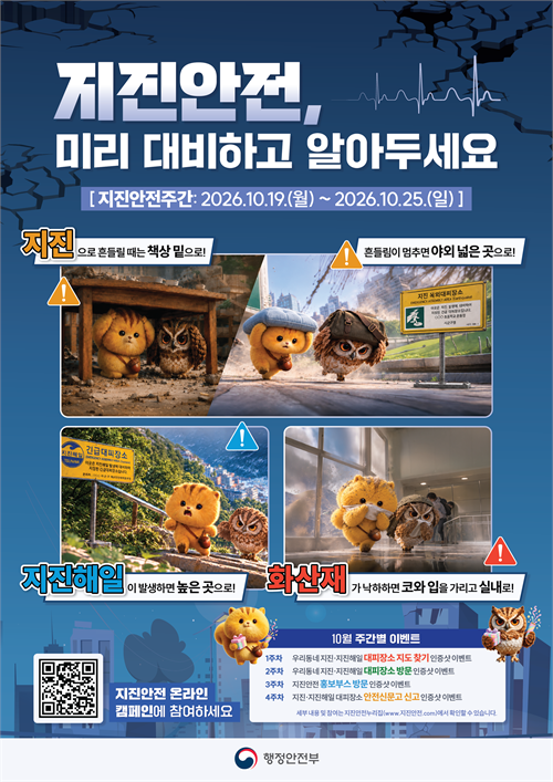 제전안전, 미리 대비하고 알아두세요  [지진안전주간: 2026.10.19.(월) ~ 2026.10.25.(일)]  지진 흔들릴 때는 책상 밑으로!  흔들림이 멈추면 야외 넓은 곳으로!  지진해일 지진해일이 발생하면 높은 곳으로!  화산재 화산재가 낙하하면 코와 입을 가리고 실내로!  지진안전 온라인 캠페인에 참여하세요  10월 주간별 이벤트  1주차 우리동네 지진·지진해일 대피장소 지도 찾기 인증샷 이벤트  2주차 우리동네 지진·지진해일 대피장소 방문 인증샷 이벤트  3주차 지진안전 홍보부스 방문 인증샷 이벤트  4주차 지진·지진해일 대피장소 안전신문고 신고 인증샷 이벤트  세부 내용 및 참여는 지진안전누리집(www.지진안전.com)에서 확인할 수 있습니다.  행정안전부